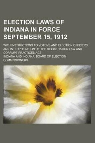 Cover of Election Laws of Indiana in Force September 15, 1912; With Instructions to Voters and Election Officers and Interpretation of the Registration Law and Corrupt Practices ACT