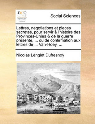 Book cover for Lettres, Negotiations Et Pieces Secretes, Pour Servir A L'Histoire Des Provinces-Unies & de La Guerre Presente, ... Ou de Confirmation Aux Lettres de ... Van-Hoey, ...