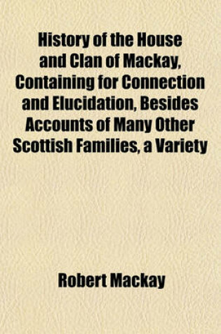 Cover of History of the House and Clan of MacKay, Containing for Connection and Elucidation, Besides Accounts of Many Other Scottish Families, a Variety