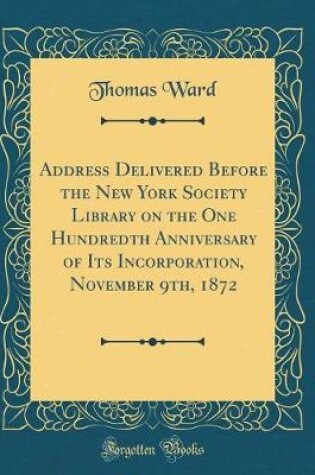 Cover of Address Delivered Before the New York Society Library on the One Hundredth Anniversary of Its Incorporation, November 9th, 1872 (Classic Reprint)