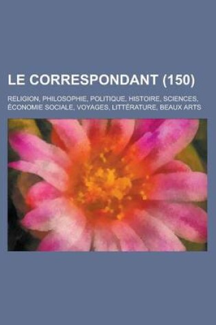 Cover of Le Correspondant; Religion, Philosophie, Politique, Histoire, Sciences, Economie Sociale, Voyages, Litterature, Beaux Arts (150)