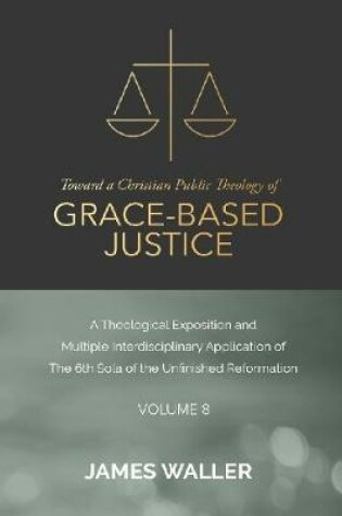 Cover of Toward a Christian Public Theology of Grace-based Justice - A Theological Exposition and Multiple Interdisciplinary Application of the 6th Sola of the Unfinished Reformation - Volume 8