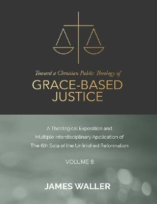 Book cover for Toward a Christian Public Theology of Grace-based Justice - A Theological Exposition and Multiple Interdisciplinary Application of the 6th Sola of the Unfinished Reformation - Volume 8