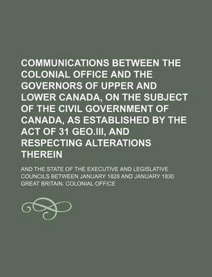 Book cover for Communications Between the Colonial Office and the Governors of Upper and Lower Canada, on the Subject of the Civil Government of Canada, as Established by the Act of 31 Geo.III, and Respecting Alterations Therein; And the State of the Executive and Legisl