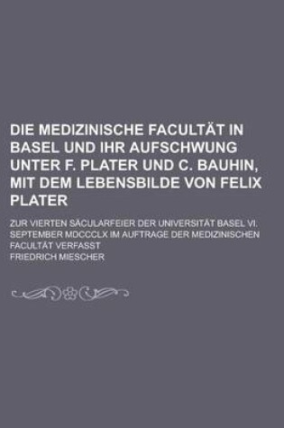 Cover of Die Medizinische Facultat in Basel Und Ihr Aufschwung Unter F. Plater Und C. Bauhin, Mit Dem Lebensbilde Von Felix Plater; Zur Vierten Sacularfeier Der Universitat Basel VI. September MDCCCLX Im Auftrage Der Medizinischen Facultat