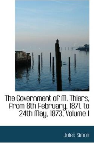 Cover of The Government of M. Thiers, from 8th February, 1871, to 24th May, 1873, Volume I