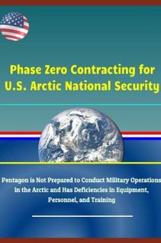 Cover of Phase Zero Contracting for U.S. Arctic National Security - Pentagon Is Not Prepared to Conduct Military Operations in the Arctic and Has Deficiencies in Equipment, Personnel, and Training