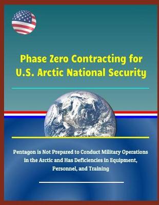 Cover of Phase Zero Contracting for U.S. Arctic National Security - Pentagon Is Not Prepared to Conduct Military Operations in the Arctic and Has Deficiencies in Equipment, Personnel, and Training