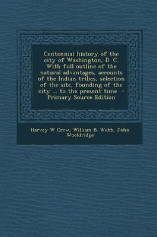 Cover of Centennial History of the City of Washington, D. C. with Full Outline of the Natural Advantages, Accounts of the Indian Tribes, Selection of the Site, Founding of the City ... to the Present Time - Primary Source Edition