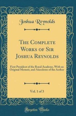 Cover of The Complete Works of Sir Joshua Reynolds, Vol. 1 of 3: First President of the Royal Academy, With an Original Memoir, and Anecdotes of the Author (Classic Reprint)