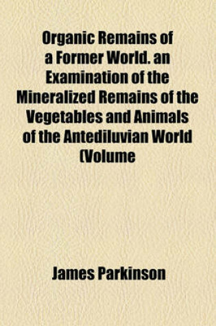 Cover of Organic Remains of a Former World. an Examination of the Mineralized Remains of the Vegetables and Animals of the Antediluvian World (Volume