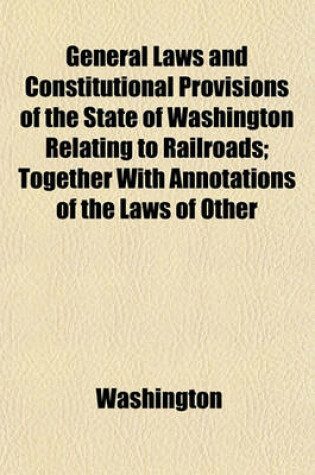 Cover of General Laws and Constitutional Provisions of the State of Washington Relating to Railroads; Together with Annotations of the Laws of Other