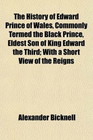 Cover of The History of Edward Prince of Wales, Commonly Termed the Black Prince, Eldest Son of King Edward the Third; With a Short View of the Reigns of Edward I. Edward II. and Edward III. and a Summary Account of the Institution of the Order of