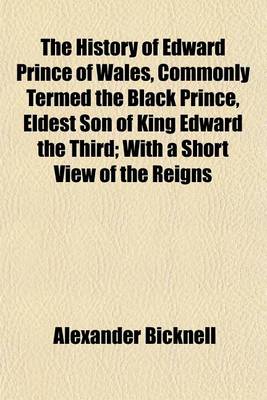 Book cover for The History of Edward Prince of Wales, Commonly Termed the Black Prince, Eldest Son of King Edward the Third; With a Short View of the Reigns of Edward I. Edward II. and Edward III. and a Summary Account of the Institution of the Order of