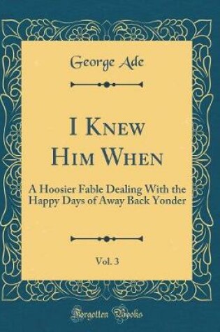 Cover of I Knew Him When, Vol. 3: A Hoosier Fable Dealing With the Happy Days of Away Back Yonder (Classic Reprint)