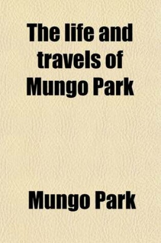 Cover of The Life and Travels of Mungo Park; With the Account of His Death from the Journal of Isaaco, the Substance of the Later Discoveries Relative to His Lamented Fate, and the Termination of the Niger