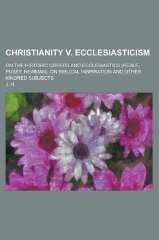 Cover of Christianity V. Ecclesiasticism; On the Historic Creeds and Ecclesiastics (Keble, Pusey, Newman), on Biblical Inspiration and Other Kindred Subjects