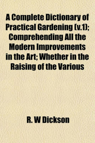 Cover of A Complete Dictionary of Practical Gardening (V.1); Comprehending All the Modern Improvements in the Art; Whether in the Raising of the Various