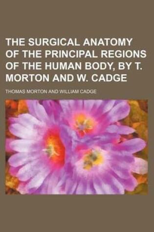 Cover of The Surgical Anatomy of the Principal Regions of the Human Body, by T. Morton and W. Cadge