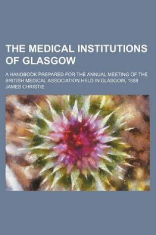 Cover of The Medical Institutions of Glasgow; A Handbook Prepared for the Annual Meeting of the British Medical Association Held in Glasgow, 1888