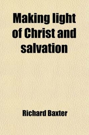 Cover of Making Light of Christ and Salvation; Too Oft the Issue of Gospel Invitations a Call to the Unconverted to Turn and Live the Last Work of a Believer O