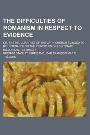 Cover of The Difficulties of Romanism in Respect to Evidence; Or, the Peculiarities of the Latin Church Evinced to Be Untenable on the Principles of Legitimate Historical Testimony