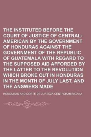 Cover of The Claim Instituted Before the Court of Justice of Central-American by the Government of Honduras Against the Government of the Republic of Guatemala with Regard to the Supposed Aid Afforded by the Latter to the Revolution Which Broke Out in Honduras