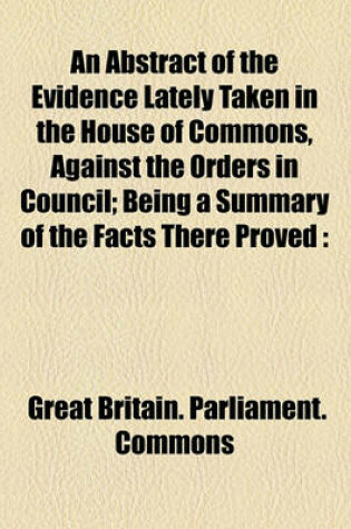 Cover of An Abstract of the Evidence Lately Taken in the House of Commons, Against the Orders in Council; Being a Summary of the Facts There Proved