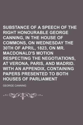 Cover of Substance of a Speech of the Right Honourable George Canning, in the House of Commons, on Wednesday the 30th of April, 1823, on Mr. MacDonald's Motion Respecting the Negotiations, at Verona, Paris, and Madrid. with an Appendix, Containing Papers