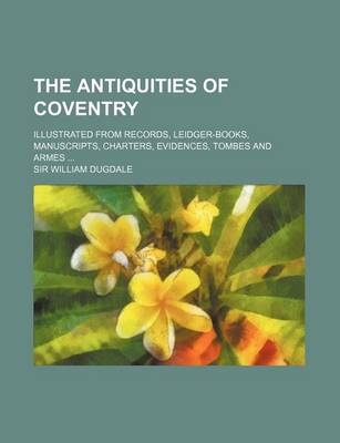 Book cover for The Antiquities of Coventry; Illustrated from Records, Leidger-Books, Manuscripts, Charters, Evidences, Tombes and Armes ...