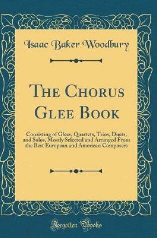 Cover of The Chorus Glee Book: Consisting of Glees, Quartets, Trios, Duets, and Solos, Mostly Selected and Arranged From the Best European and American Composers (Classic Reprint)