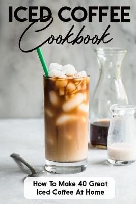Cover of Iced Coffee Cookbook How To Make 40 Great Iced Coffee At Home
