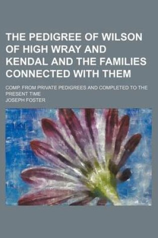 Cover of The Pedigree of Wilson of High Wray and Kendal and the Families Connected with Them; Comp. from Private Pedigrees and Completed to the Present Time