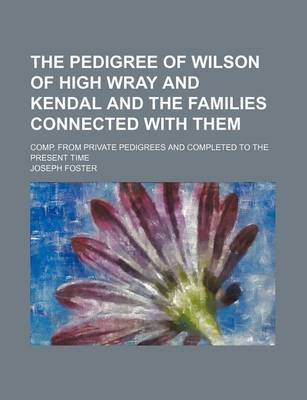 Book cover for The Pedigree of Wilson of High Wray and Kendal and the Families Connected with Them; Comp. from Private Pedigrees and Completed to the Present Time