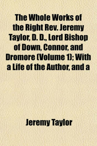 Cover of The Whole Works of the Right REV. Jeremy Taylor, D. D., Lord Bishop of Down, Connor, and Dromore (Volume 1); With a Life of the Author, and a
