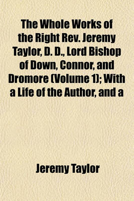 Book cover for The Whole Works of the Right REV. Jeremy Taylor, D. D., Lord Bishop of Down, Connor, and Dromore (Volume 1); With a Life of the Author, and a