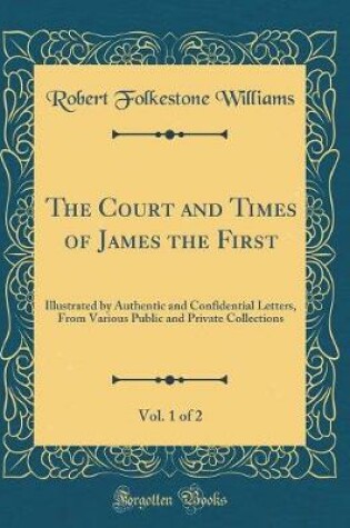 Cover of The Court and Times of James the First, Vol. 1 of 2: Illustrated by Authentic and Confidential Letters, From Various Public and Private Collections (Classic Reprint)