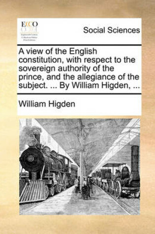 Cover of A view of the English constitution, with respect to the sovereign authority of the prince, and the allegiance of the subject. ... By William Higden, ...