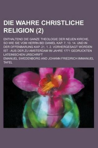 Cover of Die Wahre Christliche Religion; Enthaltend Die Ganze Theologie Der Neuen Kirche, So Wie Sie Vom Herrn Bei Daniel Kap. 7, 13. 14. Und in Der Offenbarun