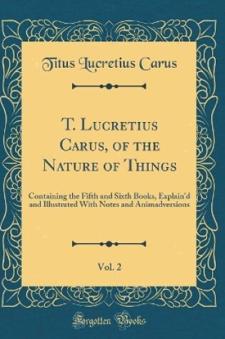 Cover of T. Lucretius Carus, of the Nature of Things, Vol. 2: Containing the Fifth and Sixth Books, Explain'd and Illustrated With Notes and Animadversions (Classic Reprint)