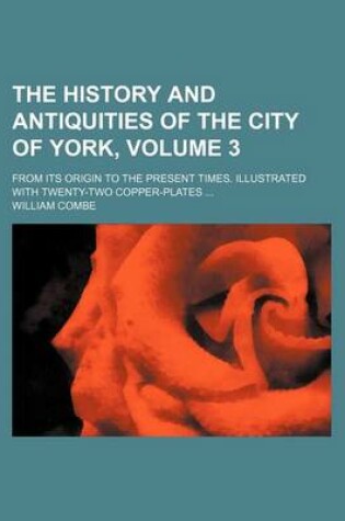 Cover of The History and Antiquities of the City of York, Volume 3; From Its Origin to the Present Times. Illustrated with Twenty-Two Copper-Plates ...