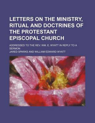 Book cover for Letters on the Ministry, Ritual and Doctrines of the Protestant Episcopal Church; Addressed to the REV. Wm. E. Wyatt in Reply to a Sermon