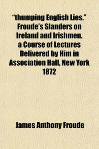 Cover of "Thumping English Lies." Froude's Slanders on Ireland and Irishmen. a Course of Lectures Delivered by Him in Association Hall, New York 1872