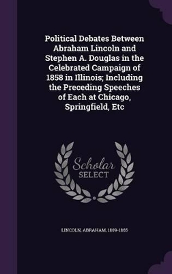 Book cover for Political Debates Between Abraham Lincoln and Stephen A. Douglas in the Celebrated Campaign of 1858 in Illinois; Including the Preceding Speeches of Each at Chicago, Springfield, Etc