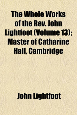 Book cover for The Whole Works of the REV. John Lightfoot (Volume 13); Master of Catharine Hall, Cambridge