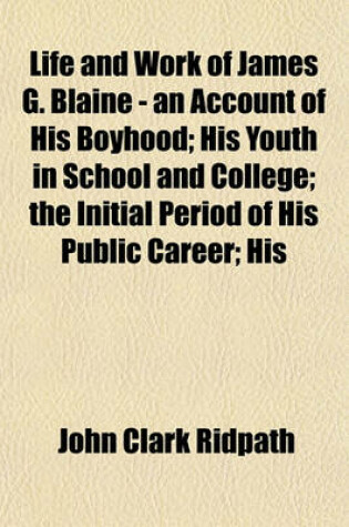 Cover of Life and Work of James G. Blaine - An Account of His Boyhood; His Youth in School and College; The Initial Period of His Public Career; His