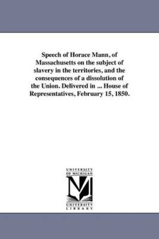 Cover of Speech of Horace Mann, of Massachusetts on the Subject of Slavery in the Territories, and the Consequences of a Dissolution of the Union. Delivered in ... House of Representatives, February 15, 1850.