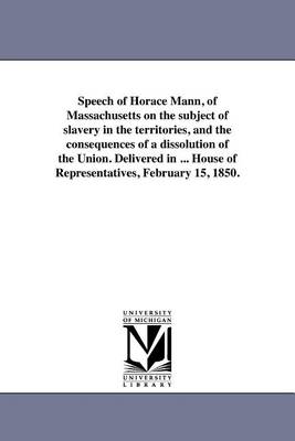 Book cover for Speech of Horace Mann, of Massachusetts on the Subject of Slavery in the Territories, and the Consequences of a Dissolution of the Union. Delivered in ... House of Representatives, February 15, 1850.