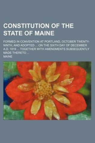 Cover of Constitution of the State of Maine; Formed in Convention at Portland, October Twenty-Ninth, and Adopted on the Sixth Day of December A.D. 1819 Together with Amendments Subsequently Made Thereto