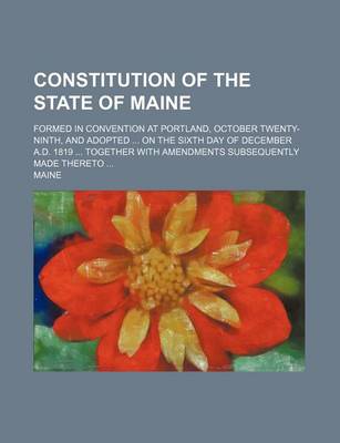 Book cover for Constitution of the State of Maine; Formed in Convention at Portland, October Twenty-Ninth, and Adopted on the Sixth Day of December A.D. 1819 Together with Amendments Subsequently Made Thereto